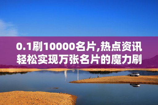 0.1刷10000名片,热点资讯轻松实现万张名片的魔力刷新秘诀！